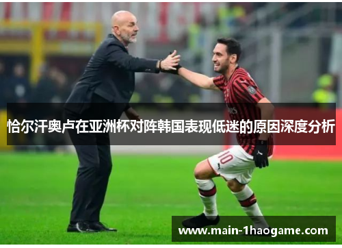 恰尔汗奥卢在亚洲杯对阵韩国表现低迷的原因深度分析 恰尔汗奥卢在亚洲杯对阵韩国表现低迷的原因深度分析