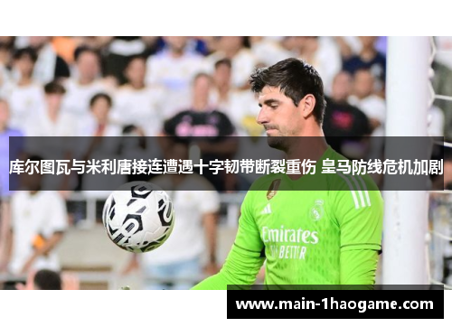 库尔图瓦与米利唐接连遭遇十字韧带断裂重伤 皇马防线危机加剧 库尔图瓦与米利唐接连遭遇十字韧带断裂重伤 皇马防线危机加剧