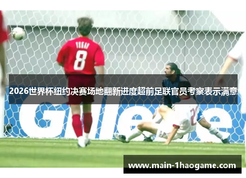 2026世界杯纽约决赛场地翻新进度超前足联官员考察表示满意